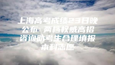 上海高考成绩23日晚公布 两档权威高招咨询助考生合理填报本科志愿