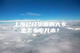 上海已经毕业的大专生怎么专升本？