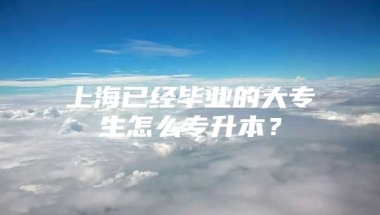 上海已经毕业的大专生怎么专升本？