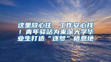 这里放心住，工作安心找！青年驿站为来深大学毕业生打造“逐梦”栖息地