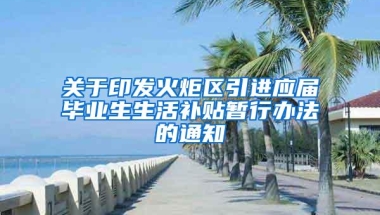 关于印发火炬区引进应届毕业生生活补贴暂行办法的通知