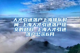 人才引进落户上海排队时间 上海人才引进落户提交的材料 上海人才引进落户公示6月