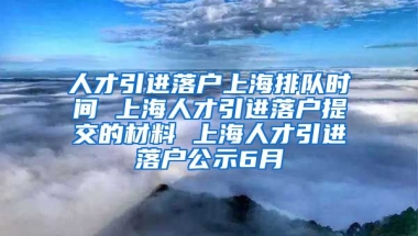 人才引进落户上海排队时间 上海人才引进落户提交的材料 上海人才引进落户公示6月