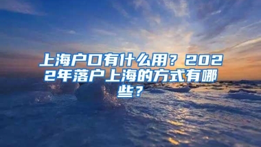 上海户口有什么用？2022年落户上海的方式有哪些？