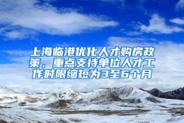 上海临港优化人才购房政策，重点支持单位人才工作时限缩短为3至6个月