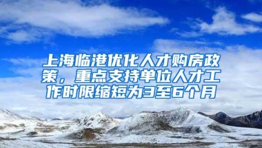 上海临港优化人才购房政策，重点支持单位人才工作时限缩短为3至6个月