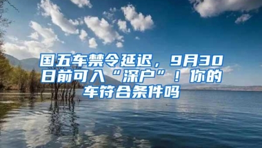 国五车禁令延迟，9月30日前可入“深户”！你的车符合条件吗