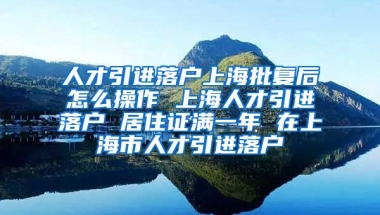 人才引进落户上海批复后怎么操作 上海人才引进落户 居住证满一年 在上海市人才引进落户