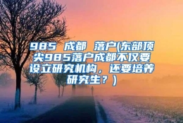 985 成都 落户(东部顶尖985落户成都不仅要设立研究机构，还要培养研究生？)