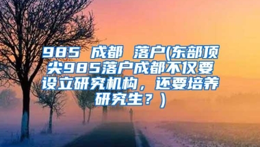 985 成都 落户(东部顶尖985落户成都不仅要设立研究机构，还要培养研究生？)