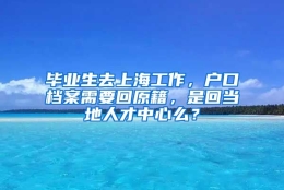 毕业生去上海工作，户口档案需要回原籍，是回当地人才中心么？