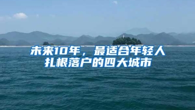 未来10年，最适合年轻人扎根落户的四大城市