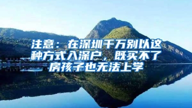 注意：在深圳千万别以这种方式入深户，既买不了房孩子也无法上学