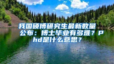 我国硕博研究生最新数量公布：博士毕业有多难？Phd是什么意思？