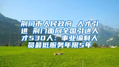 荆门市人民政府 人才引进 荆门面向全国引进人才530人：事业编制人员最低服务年限5年