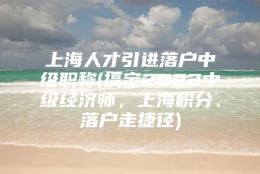 上海人才引进落户中级职称(搞定2022中级经济师，上海积分、落户走捷径)