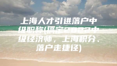 上海人才引进落户中级职称(搞定2022中级经济师，上海积分、落户走捷径)