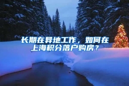 长期在异地工作，如何在上海积分落户购房？