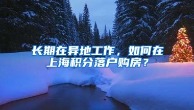 长期在异地工作，如何在上海积分落户购房？