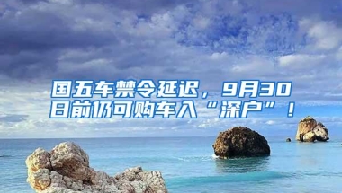 国五车禁令延迟，9月30日前仍可购车入“深户”！