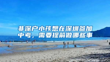 非深户小孩想在深圳参加中考，需要提前做哪些事