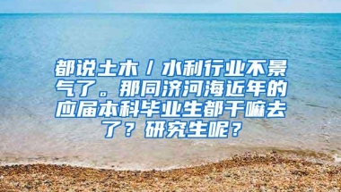 都说土木／水利行业不景气了。那同济河海近年的应届本科毕业生都干嘛去了？研究生呢？