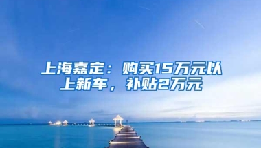 上海嘉定：购买15万元以上新车，补贴2万元