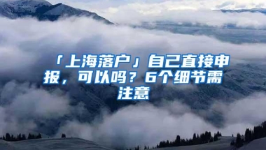 「上海落户」自己直接申报，可以吗？6个细节需注意