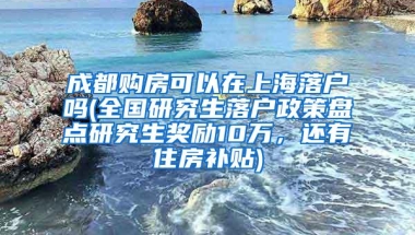 成都购房可以在上海落户吗(全国研究生落户政策盘点研究生奖励10万，还有住房补贴)