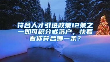 符合人才引进政策12条之一即可积分或落户，快看看你符合哪一条？