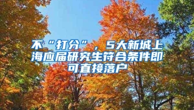 不“打分”，5大新城上海应届研究生符合条件即可直接落户