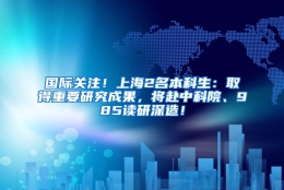 国际关注！上海2名本科生：取得重要研究成果，将赴中科院、985读研深造！