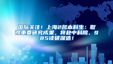 国际关注！上海2名本科生：取得重要研究成果，将赴中科院、985读研深造！