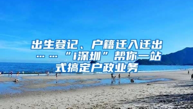 出生登记、户籍迁入迁出……“i深圳”帮你一站式搞定户政业务