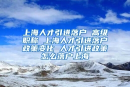 上海人才引进落户 高级职称 上海人才引进落户政策变化 人才引进政策怎么落户上海