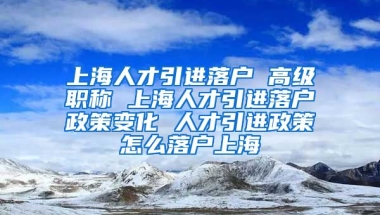 上海人才引进落户 高级职称 上海人才引进落户政策变化 人才引进政策怎么落户上海