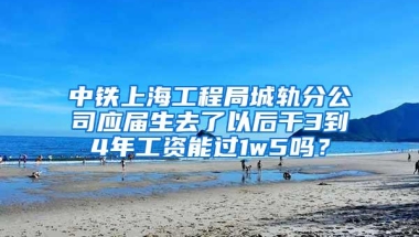 中铁上海工程局城轨分公司应届生去了以后干3到4年工资能过1w5吗？