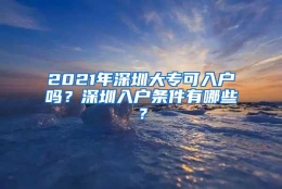 2021年深圳大专可入户吗？深圳入户条件有哪些？