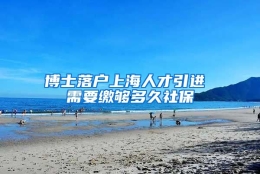 博士落户上海人才引进 需要缴够多久社保