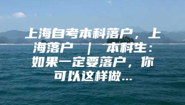 上海自考本科落户，上海落户 ｜ 本科生：如果一定要落户，你可以这样做...