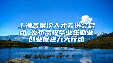 上海高层次人才云选会启动 发布高校毕业生就业创业促进九大行动