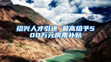 绍兴人才引进 最高给予500万元房票补贴