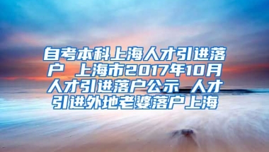 自考本科上海人才引进落户 上海市2017年10月人才引进落户公示 人才引进外地老婆落户上海