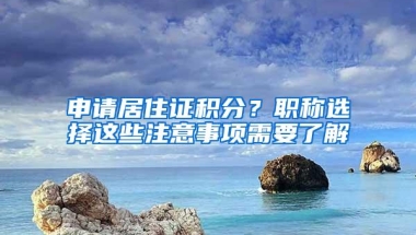 申请居住证积分？职称选择这些注意事项需要了解