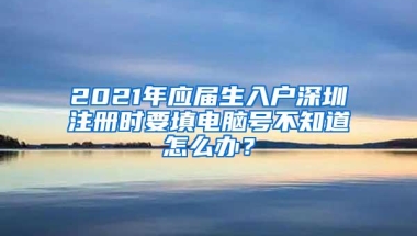 2021年应届生入户深圳注册时要填电脑号不知道怎么办？