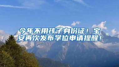 今年不用孩子身份证！宝安再次发布学位申请提醒！