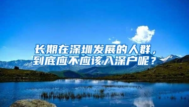 长期在深圳发展的人群，到底应不应该入深户呢？