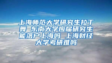 上海师范大学研究生拉丁舞 东南大学应届研究生能落户上海吗 上海财经大学考研难吗