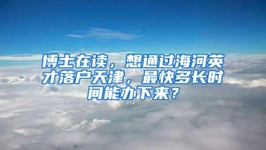 博士在读，想通过海河英才落户天津，最快多长时间能办下来？