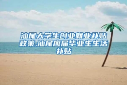 汕尾大学生创业就业补贴政策,汕尾应届毕业生生活补贴